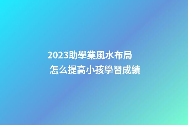 2023助學業風水布局 怎么提高小孩學習成績